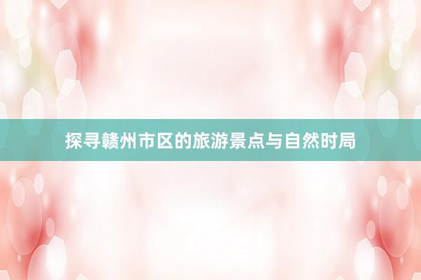探寻赣州市区的旅游景点与自然时局