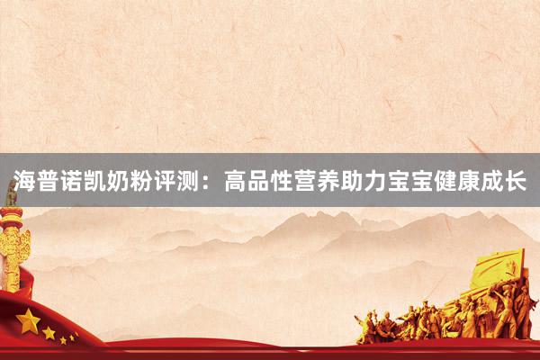 海普诺凯奶粉评测：高品性营养助力宝宝健康成长