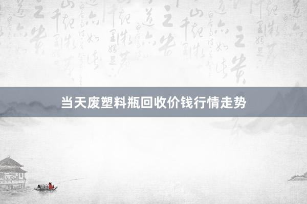 当天废塑料瓶回收价钱行情走势