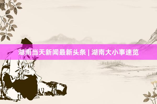 湖南当天新闻最新头条 | 湖南大小事速览